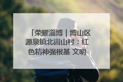 荣耀淄博｜博山区源泉镇北崮山村：红色精神强根基 文明新风润山乡