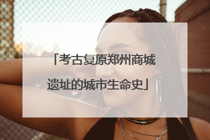 考古复原郑州商城遗址的城市生命史
