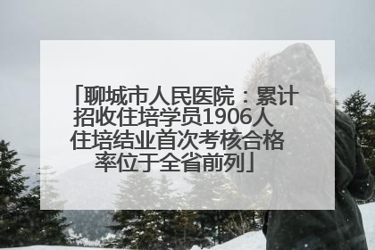 聊城市人民医院：累计招收住培学员1906人 住培结业首次考核合格率位于全省前列