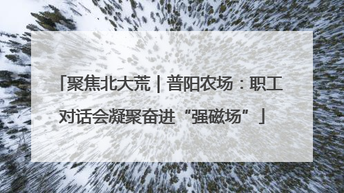 聚焦北大荒｜普阳农场：职工对话会凝聚奋进“强磁场”