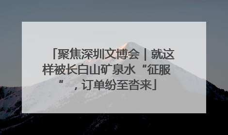 聚焦深圳文博会｜就这样被长白山矿泉水“征服”，订单纷至沓来