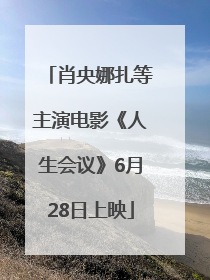肖央娜扎等主演电影《人生会议》6月28日上映