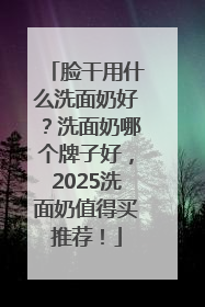 脸干用什么洗面奶好？洗面奶哪个牌子好，2025洗面奶值得买推荐！