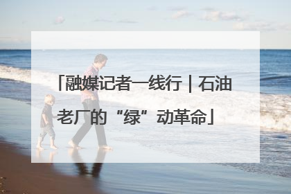 融媒记者一线行｜石油老厂的“绿”动革命