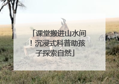 课堂搬进山水间！沉浸式科普助孩子探索自然