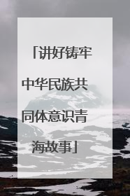 讲好铸牢中华民族共同体意识青海故事