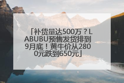 补货量达500万？LABUBU预售发货排到9月底！黄牛价从2800元跌到650元