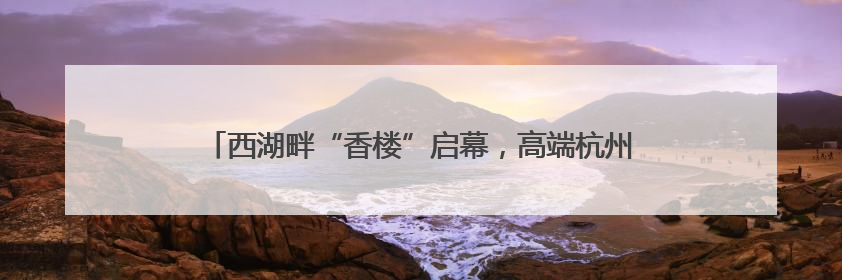 西湖畔“香楼”启幕，高端杭州菜餐饮新标杆，“香”在何处？