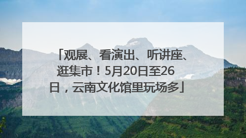 观展、看演出、听讲座、逛集市！5月20日至26日，云南文化馆里玩场多