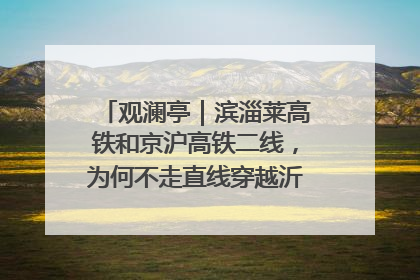 观澜亭｜滨淄莱高铁和京沪高铁二线，为何不走直线穿越沂蒙山腹地？