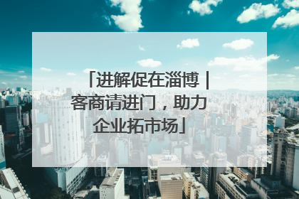 进解促在淄博｜客商请进门，助力企业拓市场