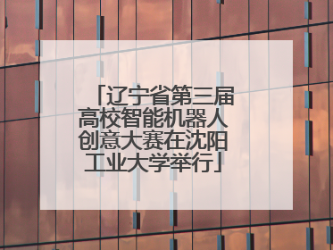 辽宁省第三届高校智能机器人创意大赛在沈阳工业大学举行