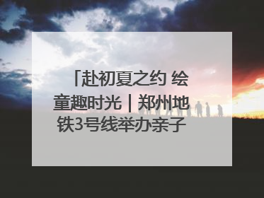 赴初夏之约 绘童趣时光｜郑州地铁3号线举办亲子开放日活动