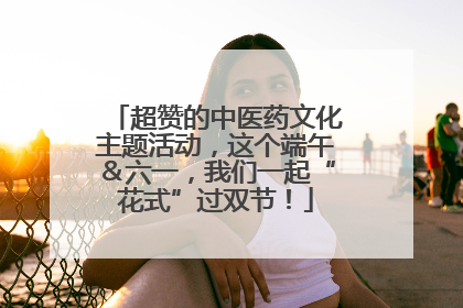 超赞的中医药文化主题活动，这个端午＆六一，我们一起“花式”过双节！