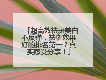 超高效祛斑美白不反弹，祛斑效果好的排名第一？真实感受分享！