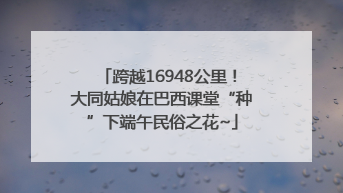 跨越16948公里！大同姑娘在巴西课堂“种”下端午民俗之花~