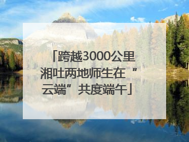 跨越3000公里 湘吐两地师生在“云端”共度端午