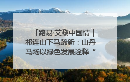 路易·艾黎中国情｜祁连山下马蹄新：山丹马场以绿色发展诠释“两山”理论实践