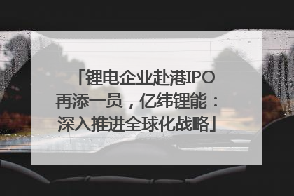 锂电企业赴港IPO再添一员，亿纬锂能：深入推进全球化战略