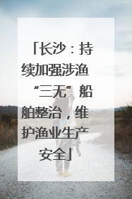 长沙：持续加强涉渔“三无”船舶整治，维护渔业生产安全