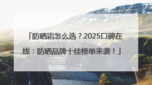 防晒霜怎么选？2025口碑在线：防晒品牌十佳榜单来袭！