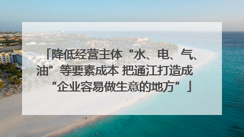 降低经营主体“水、电、气、油”等要素成本 把通江打造成“企业容易做生意的地方”