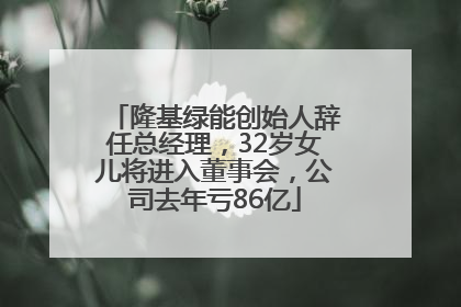 隆基绿能创始人辞任总经理，32岁女儿将进入董事会，公司去年亏86亿