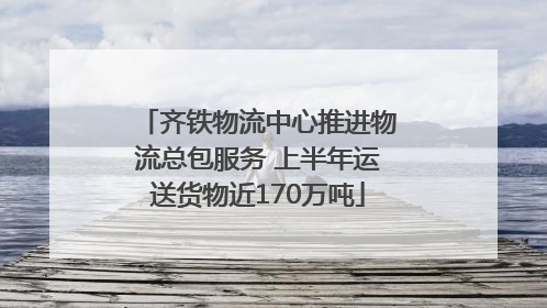 齐铁物流中心推进物流总包服务 上半年运送货物近170万吨