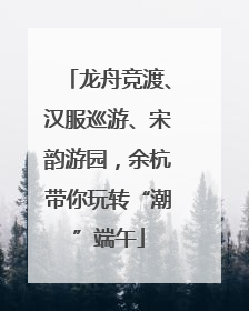 龙舟竞渡、汉服巡游、宋韵游园，余杭带你玩转“潮”端午