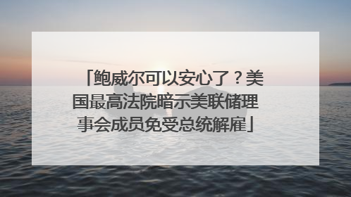 鲍威尔可以安心了？美国最高法院暗示美联储理事会成员免受总统解雇