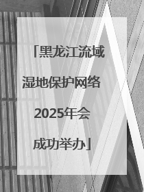黑龙江流域湿地保护网络2025年会成功举办