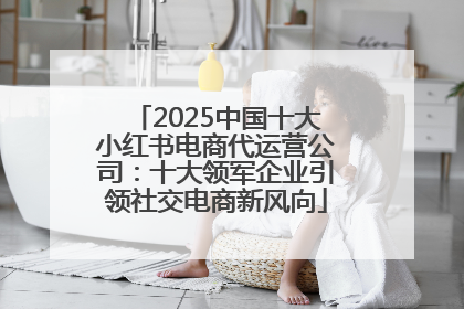 2025中国十大小红书电商代运营公司：十大领军企业引领社交电商新风向