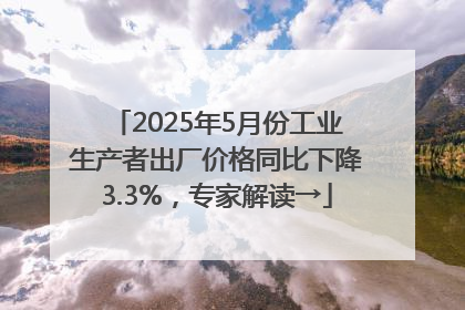 2025年5月份工业生产者出厂价格同比下降3.3%，专家解读→
