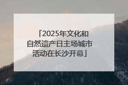 2025年文化和自然遗产日主场城市活动在长沙开幕