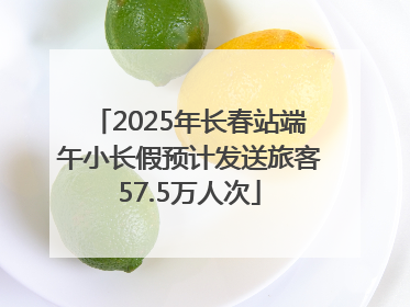2025年长春站端午小长假预计发送旅客57.5万人次