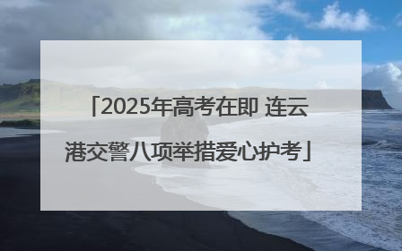 2025年高考在即 连云港交警八项举措爱心护考
