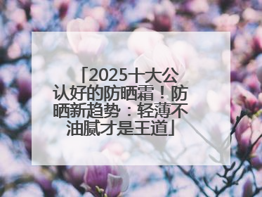 2025十大公认好的防晒霜！防晒新趋势：轻薄不油腻才是王道
