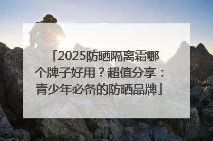 2025防晒隔离霜哪个牌子好用？超值分享：青少年必备的防晒品牌