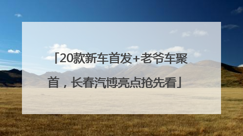 20款新车首发+老爷车聚首，长春汽博亮点抢先看