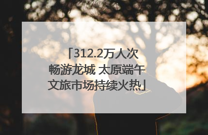 312.2万人次畅游龙城 太原端午文旅市场持续火热