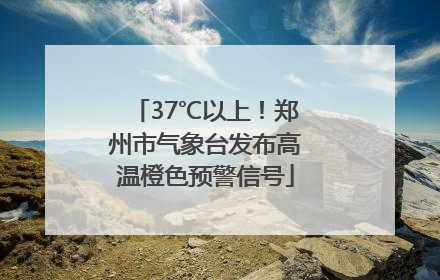 37℃以上！郑州市气象台发布高温橙色预警信号