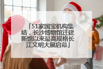 51家国宝机构集结，长沙博物馆迁建新馆以来最高规格长江文明大展启幕