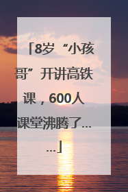 8岁“小孩哥”开讲高铁课，600人课堂沸腾了……
