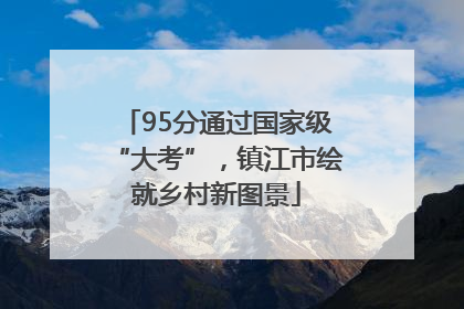 95分通过国家级“大考”，镇江市绘就乡村新图景